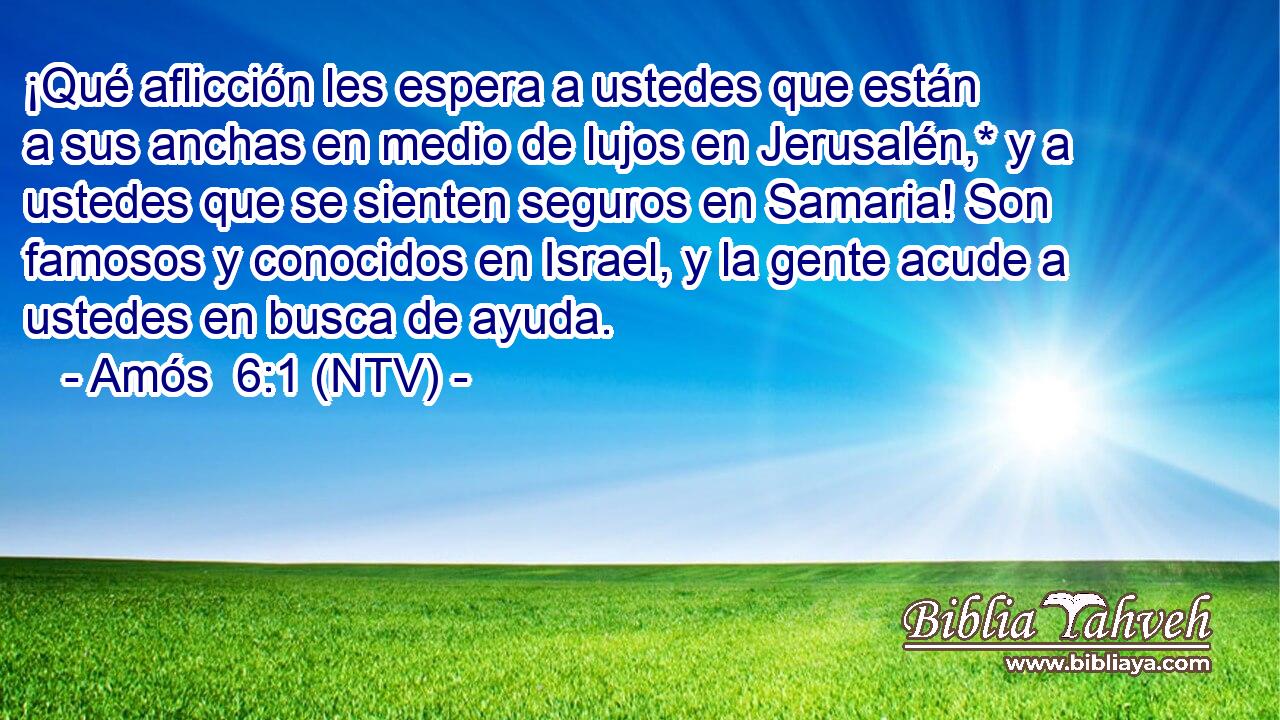 ¡Qué aflicción les espera a ustedes que están a sus anchas en medio de lujos en Jerusalén,* y a ustedes que se sienten seguros en Samaria! Son famosos y conocidos en Israel, y la gente acude a ustedes en busca de ayuda.