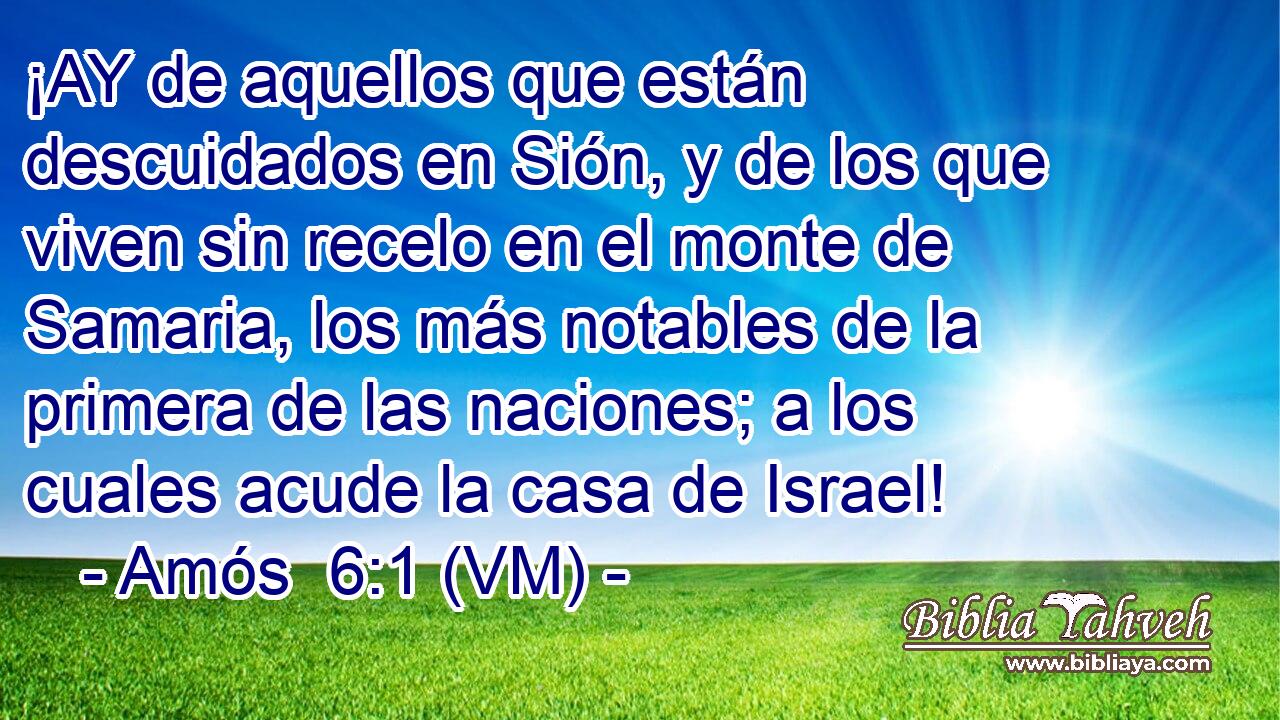  ¡AY de aquellos que están descuidados en Sión, y de los que viven sin recelo en el monte de Samaria, los más notables de la primera de las naciones; a los cuales acude la casa de Israel! 