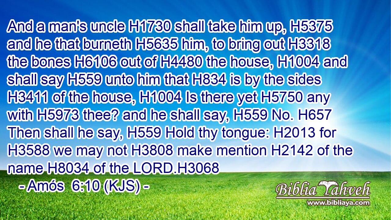 And a man's uncle H1730 shall take him up, H5375 and he that burneth H5635 him, to bring out H3318 the bones H6106 out of H4480 the house, H1004 and shall say H559 unto him that H834 is by the sides H3411 of the house, H1004 Is there yet H5750 any with H5973 thee? and he shall say, H559 No. H657 Then shall he say, H559 Hold thy tongue: H2013 for H3588 we may not H3808 make mention H2142 of the name H8034 of the LORD.H3068