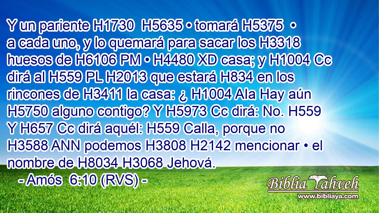 Y un pariente H1730  H5635 • tomará H5375  • a cada uno, y lo quemará para sacar los H3318 huesos de H6106 PM • H4480 XD casa; y H1004 Cc dirá al H559 PL H2013 que estará H834 en los rincones de H3411 la casa: ¿ H1004 AIa Hay aún H5750 alguno contigo? Y H5973 Cc dirá: No. H559  Y H657 Cc dirá aquél: H559 Calla, porque no H3588 ANN podemos H3808 H2142 mencionar • el nombre de H8034 H3068 Jehová. 