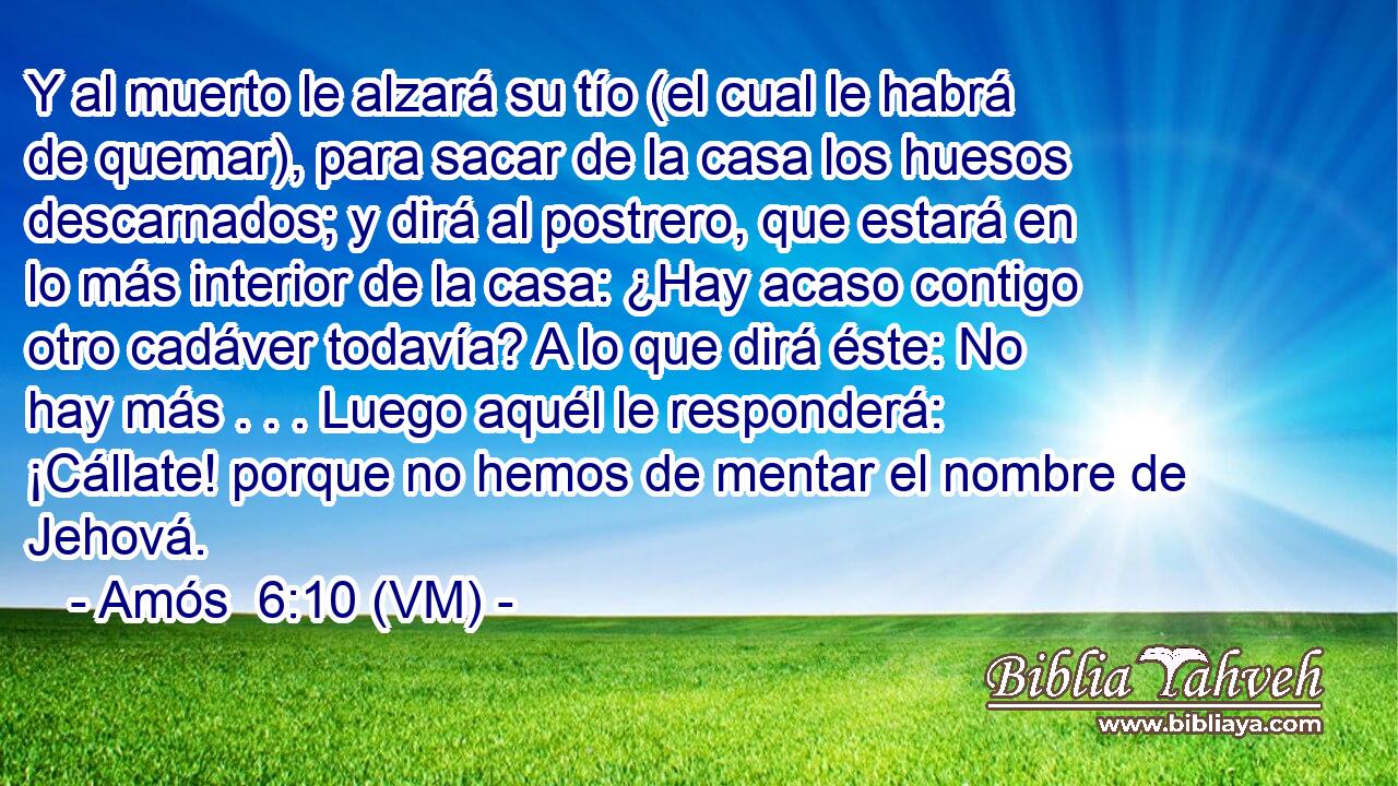  Y al muerto le alzará su tío (el cual le habrá de quemar), para sacar de la casa los huesos descarnados; y dirá al postrero, que estará en lo más interior de la casa: ¿Hay acaso contigo otro cadáver todavía? A lo que dirá éste: No hay más . . . Luego aquél le responderá: ¡Cállate! porque no hemos de mentar el nombre de Jehová. 