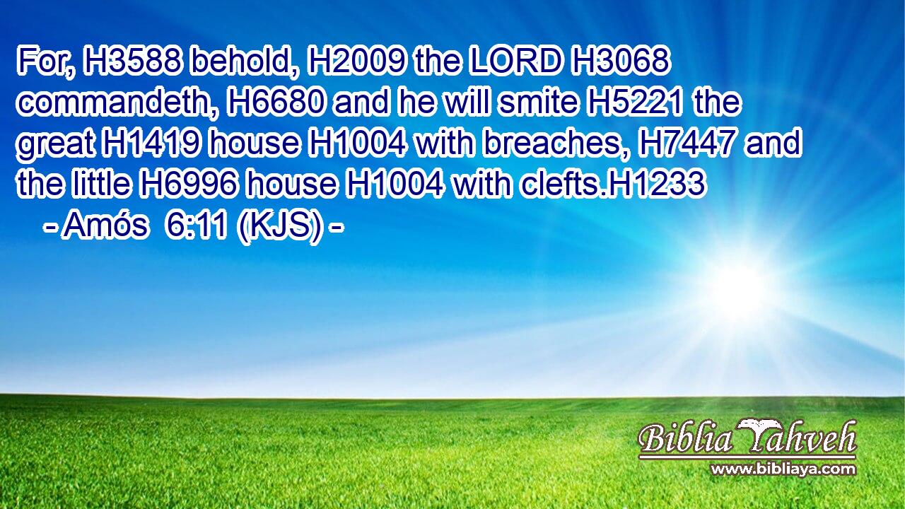 For, H3588 behold, H2009 the LORD H3068 commandeth, H6680 and he will smite H5221 the great H1419 house H1004 with breaches, H7447 and the little H6996 house H1004 with clefts.H1233