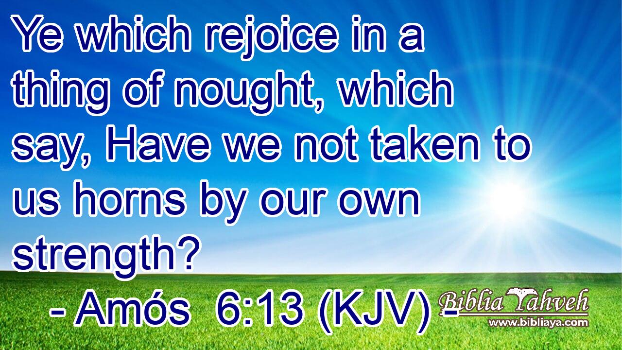 Ye which rejoice in a thing of nought, which say, Have we not taken to us horns by our own strength?