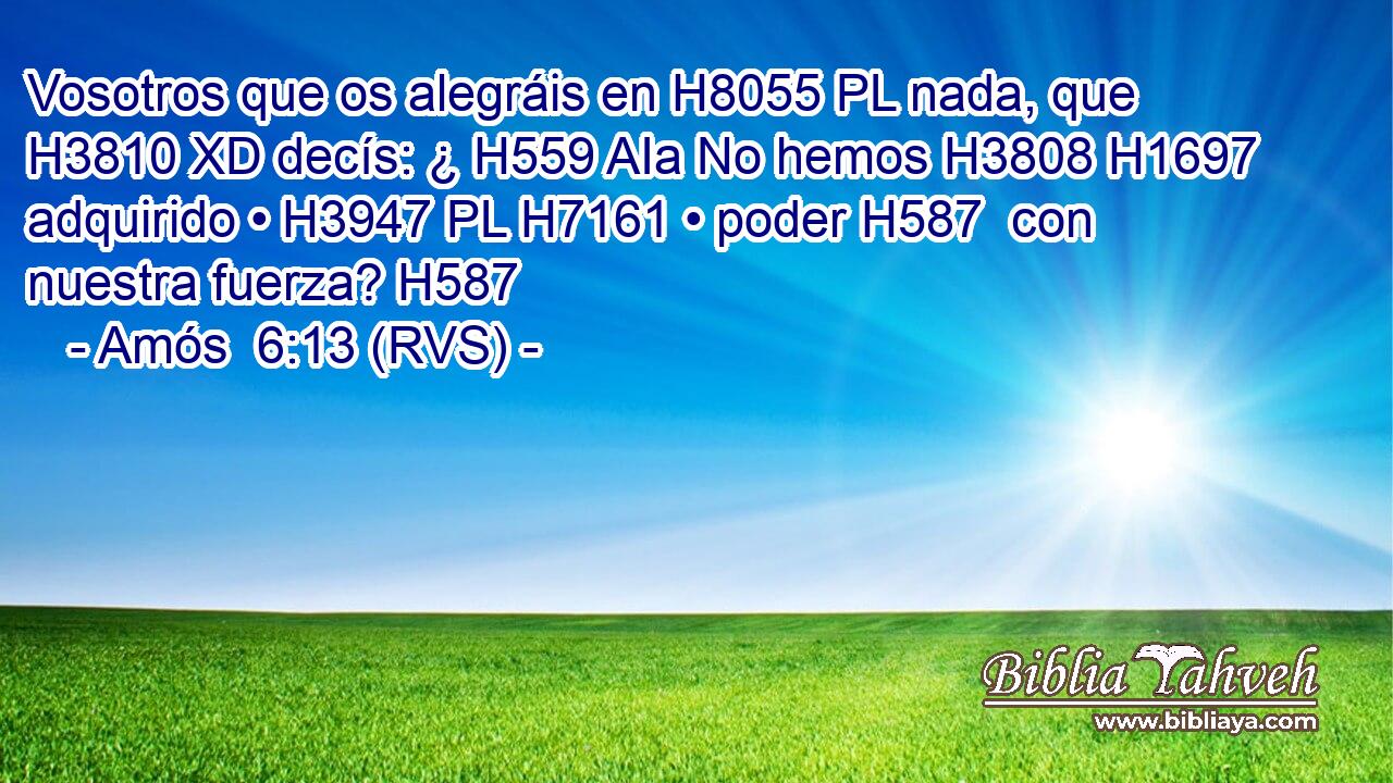Vosotros que os alegráis en H8055 PL nada, que H3810 XD decís: ¿ H559 AIa No hemos H3808 H1697 adquirido • H3947 PL H7161 • poder H587  con nuestra fuerza? H587 