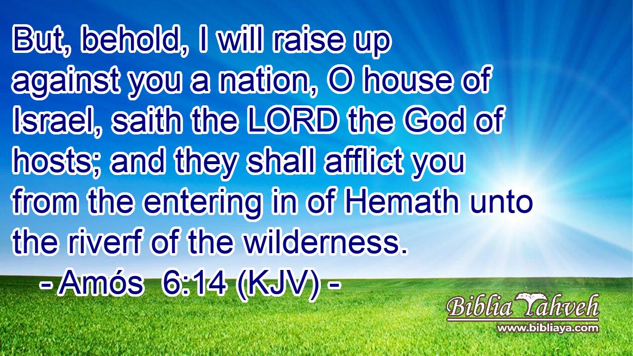 But, behold, I will raise up against you a nation, O house of Israel, saith the LORD the God of hosts; and they shall afflict you from the entering in of Hemath unto the riverf of the wilderness.