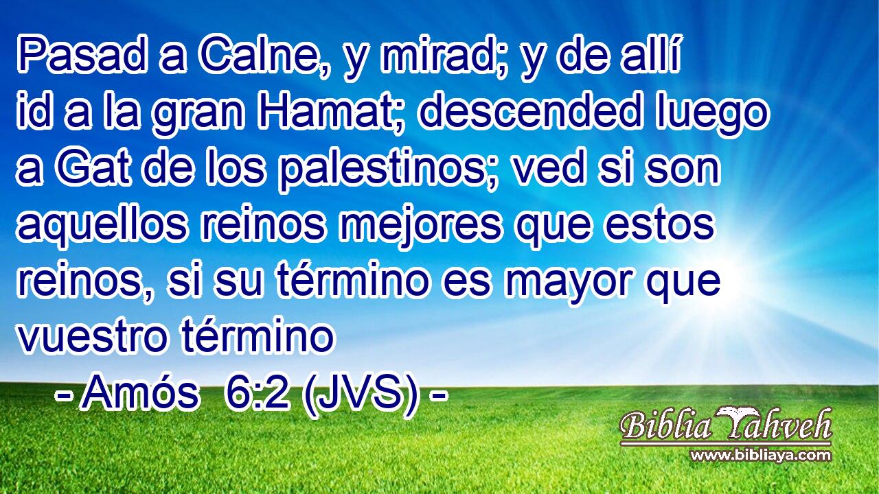Pasad a Calne, y mirad; y de allí id a la gran Hamat; descended luego a Gat de los palestinos; ved si son aquellos reinos mejores que estos reinos, si su término es mayor que vuestro término
