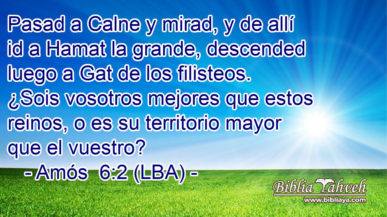 Pasad a Calne y mirad, y de allí id a Hamat la grande, descended luego a Gat de los filisteos. ¿Sois vosotros mejores que estos reinos, o es su territorio mayor que el vuestro?