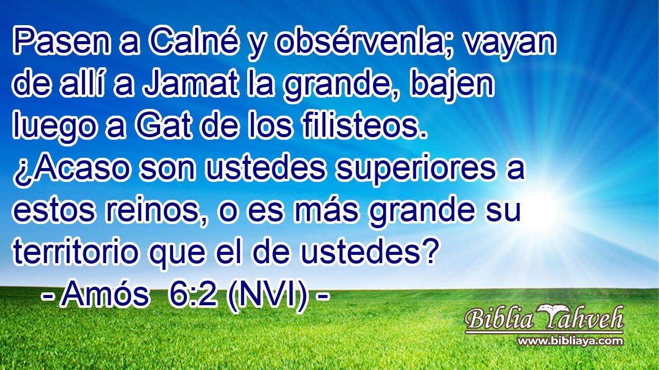  Pasen a Calné y obsérvenla; vayan de allí a Jamat la grande, bajen luego a Gat de los filisteos. ¿Acaso son ustedes superiores a estos reinos, o es más grande su territorio que el de ustedes? 