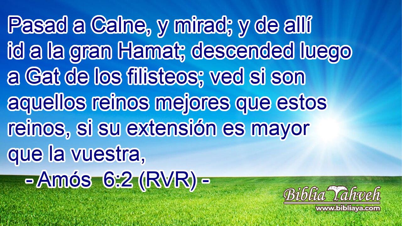 Pasad a Calne, y mirad; y de allí id a la gran Hamat; descended luego a Gat de los filisteos; ved si son aquellos reinos mejores que estos reinos, si su extensión es mayor que la vuestra,