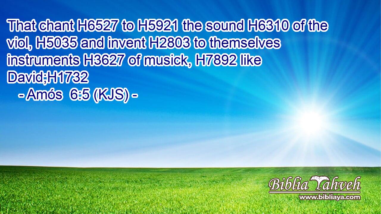 That chant H6527 to H5921 the sound H6310 of the viol, H5035 and invent H2803 to themselves instruments H3627 of musick, H7892 like David;H1732