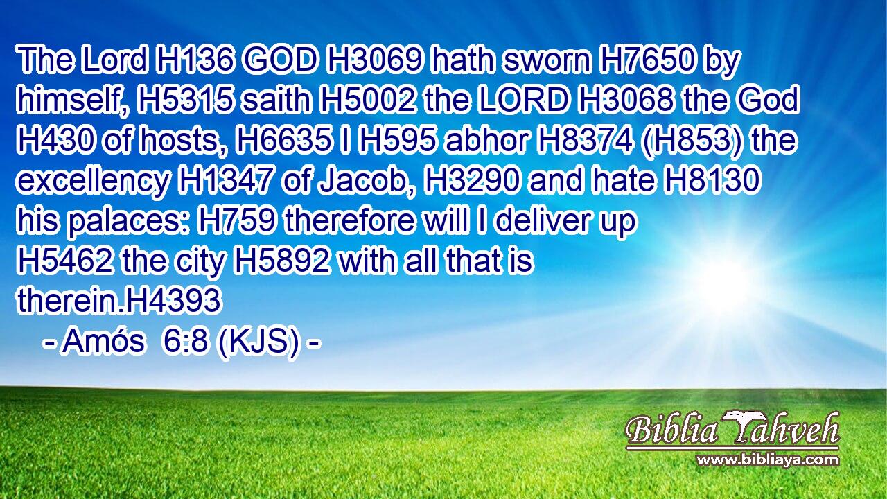 The Lord H136 GOD H3069 hath sworn H7650 by himself, H5315 saith H5002 the LORD H3068 the God H430 of hosts, H6635 I H595 abhor H8374 (H853) the excellency H1347 of Jacob, H3290 and hate H8130 his palaces: H759 therefore will I deliver up H5462 the city H5892 with all that is therein.H4393