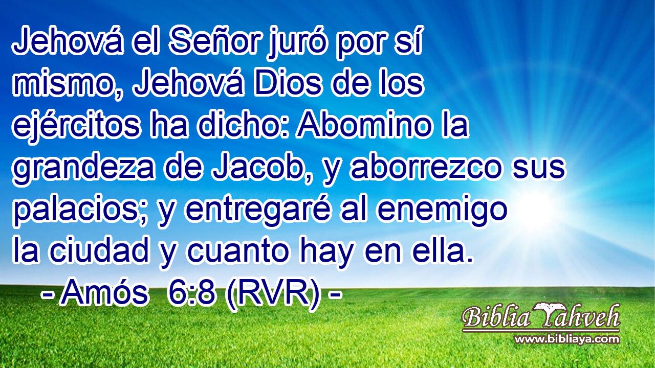 Jehová el Señor juró por sí mismo, Jehová Dios de los ejércitos ha dicho: Abomino la grandeza de Jacob, y aborrezco sus palacios; y entregaré al enemigo la ciudad y cuanto hay en ella.