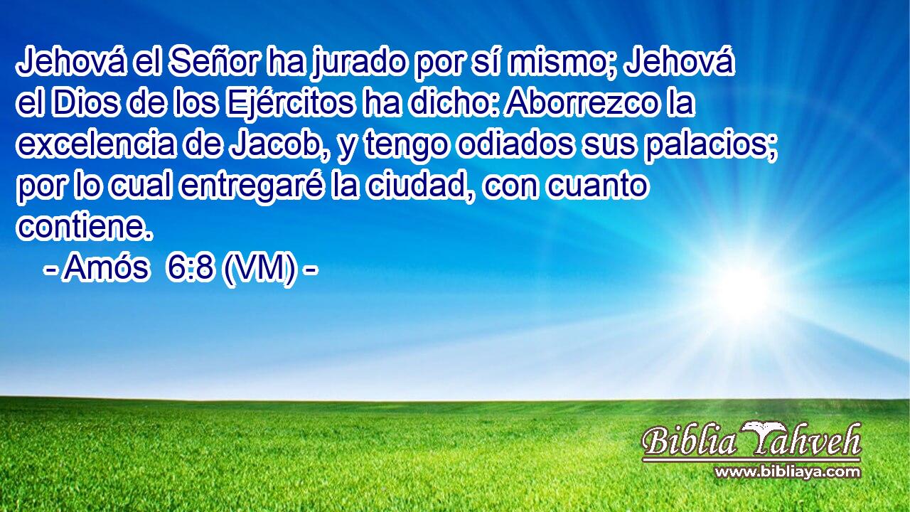  Jehová el Señor ha jurado por sí mismo; Jehová el Dios de los Ejércitos ha dicho: Aborrezco la excelencia de Jacob, y tengo odiados sus palacios; por lo cual entregaré la ciudad, con cuanto contiene. 