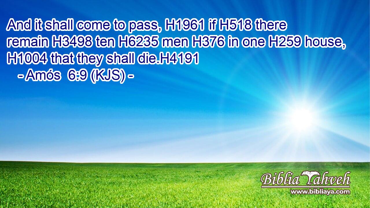 And it shall come to pass, H1961 if H518 there remain H3498 ten H6235 men H376 in one H259 house, H1004 that they shall die.H4191