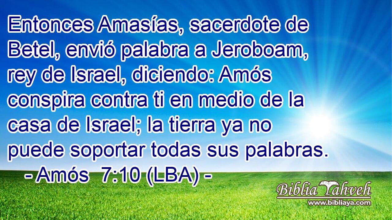Entonces Amasías, sacerdote de Betel, envió palabra a Jeroboam, rey de Israel, diciendo: Amós conspira contra ti en medio de la casa de Israel; la tierra ya no puede soportar todas sus palabras.