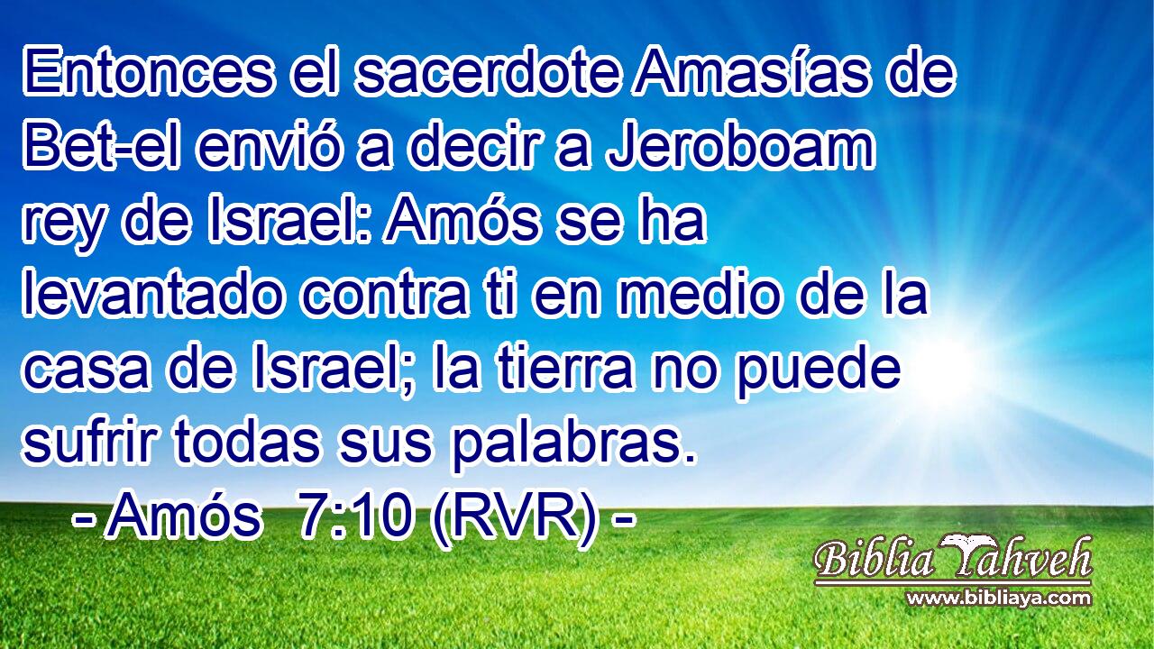 Entonces el sacerdote Amasías de Bet-el envió a decir a Jeroboam rey de Israel: Amós se ha levantado contra ti en medio de la casa de Israel; la tierra no puede sufrir todas sus palabras.