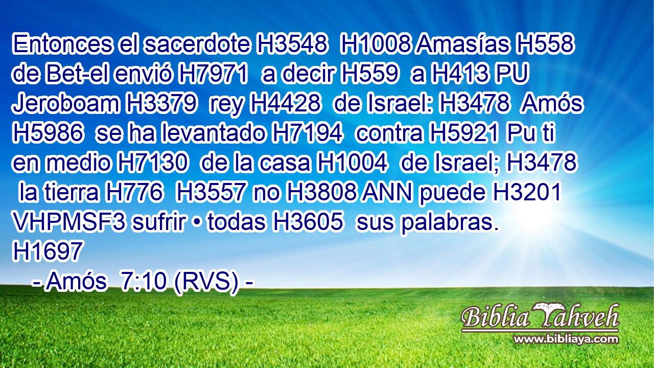 Entonces el sacerdote H3548  H1008 Amasías H558  de Bet-el envió H7971  a decir H559  a H413 PU Jeroboam H3379  rey H4428  de Israel: H3478  Amós H5986  se ha levantado H7194  contra H5921 Pu ti en medio H7130  de la casa H1004  de Israel; H3478  la tierra H776  H3557 no H3808 ANN puede H3201 VHPMSF3 sufrir • todas H3605  sus palabras. H1697  