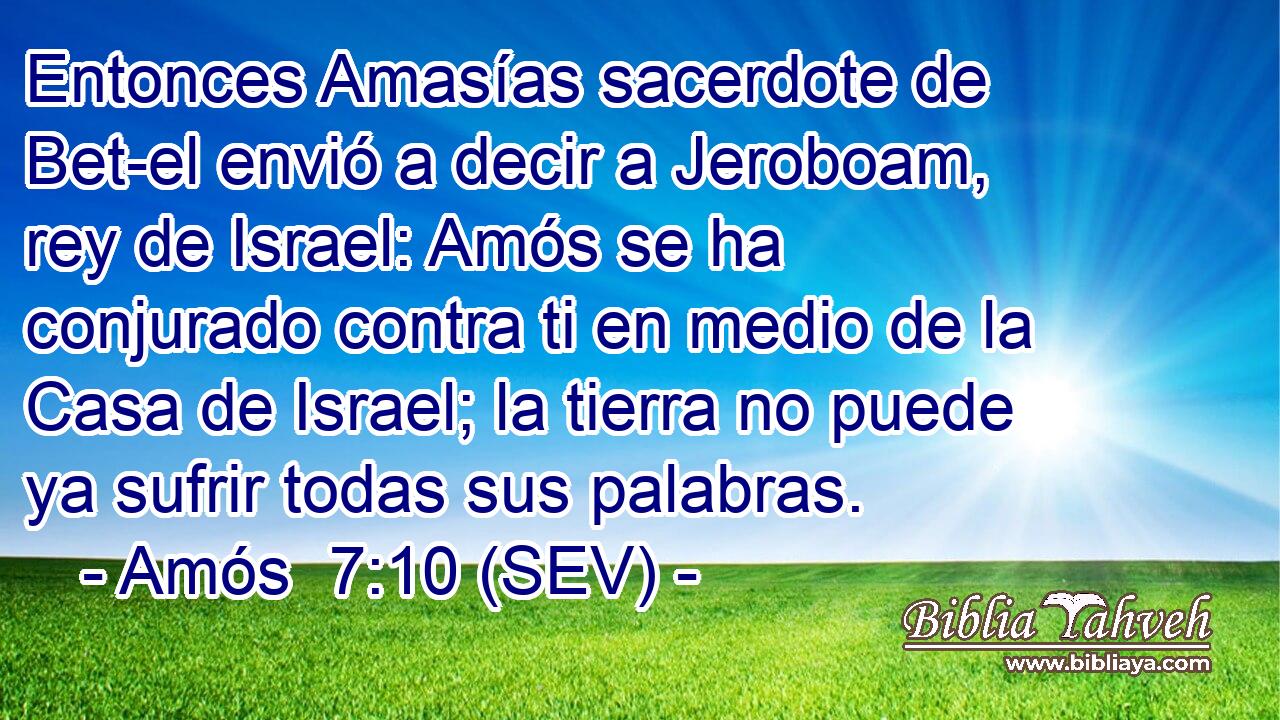 Entonces Amasías sacerdote de Bet-el envió a decir a Jeroboam, rey de Israel: Amós se ha conjurado contra ti en medio de la Casa de Israel; la tierra no puede ya sufrir todas sus palabras.