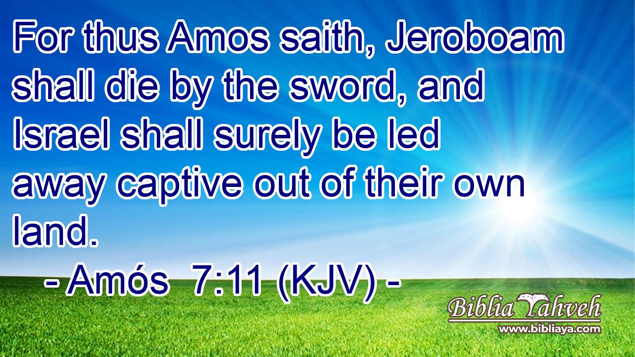 For thus Amos saith, Jeroboam shall die by the sword, and Israel shall surely be led away captive out of their own land.