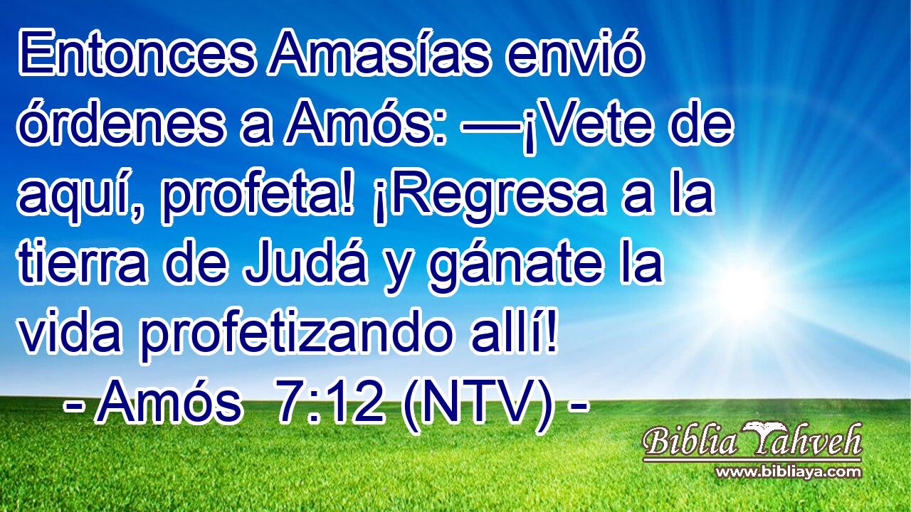 Entonces Amasías envió órdenes a Amós: —¡Vete de aquí, profeta! ¡Regresa a la tierra de Judá y gánate la vida profetizando allí!