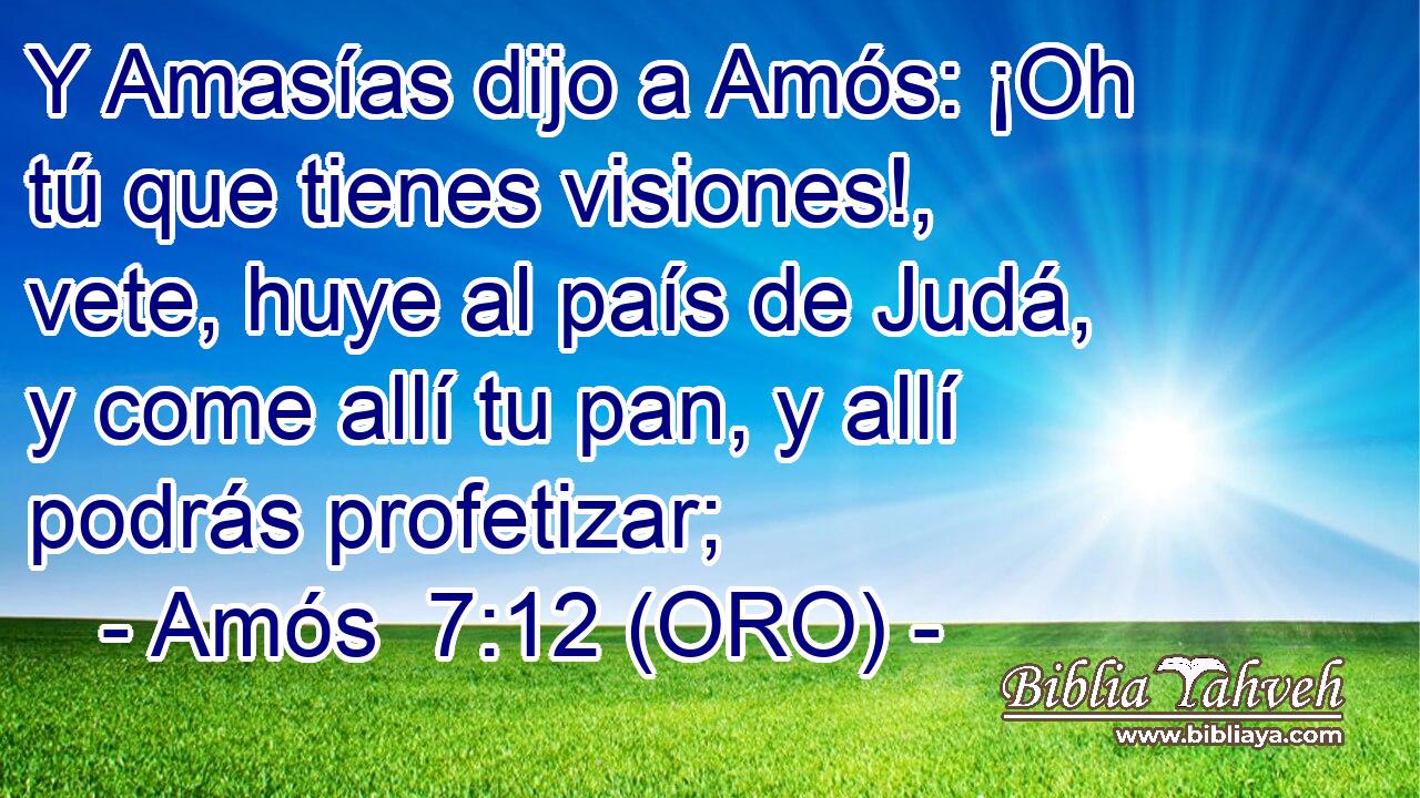  Y Amasías dijo a Amós: ¡Oh tú que tienes visiones!, vete, huye al país de Judá, y come allí tu pan, y allí podrás profetizar; 
