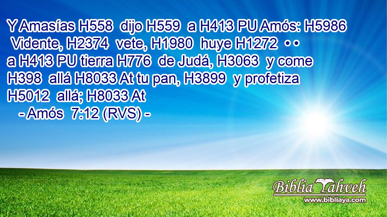 Y Amasías H558  dijo H559  a H413 PU Amós: H5986  Vidente, H2374  vete, H1980  huye H1272  • • a H413 PU tierra H776  de Judá, H3063  y come H398  allá H8033 At tu pan, H3899  y profetiza H5012  allá; H8033 At 