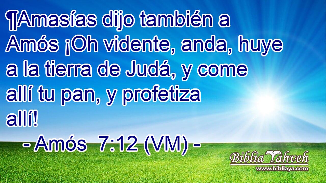  ¶Amasías dijo también a Amós ¡Oh vidente, anda, huye a la tierra de Judá, y come allí tu pan, y profetiza allí! 