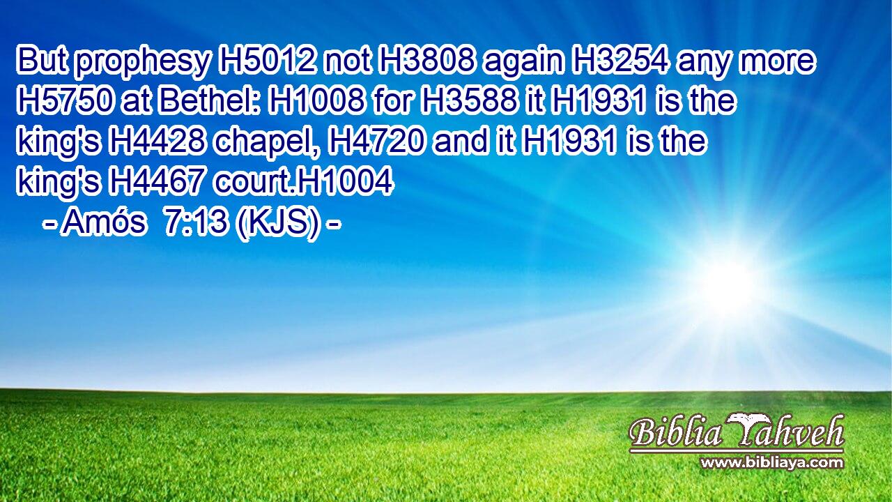 But prophesy H5012 not H3808 again H3254 any more H5750 at Bethel: H1008 for H3588 it H1931 is the king's H4428 chapel, H4720 and it H1931 is the king's H4467 court.H1004