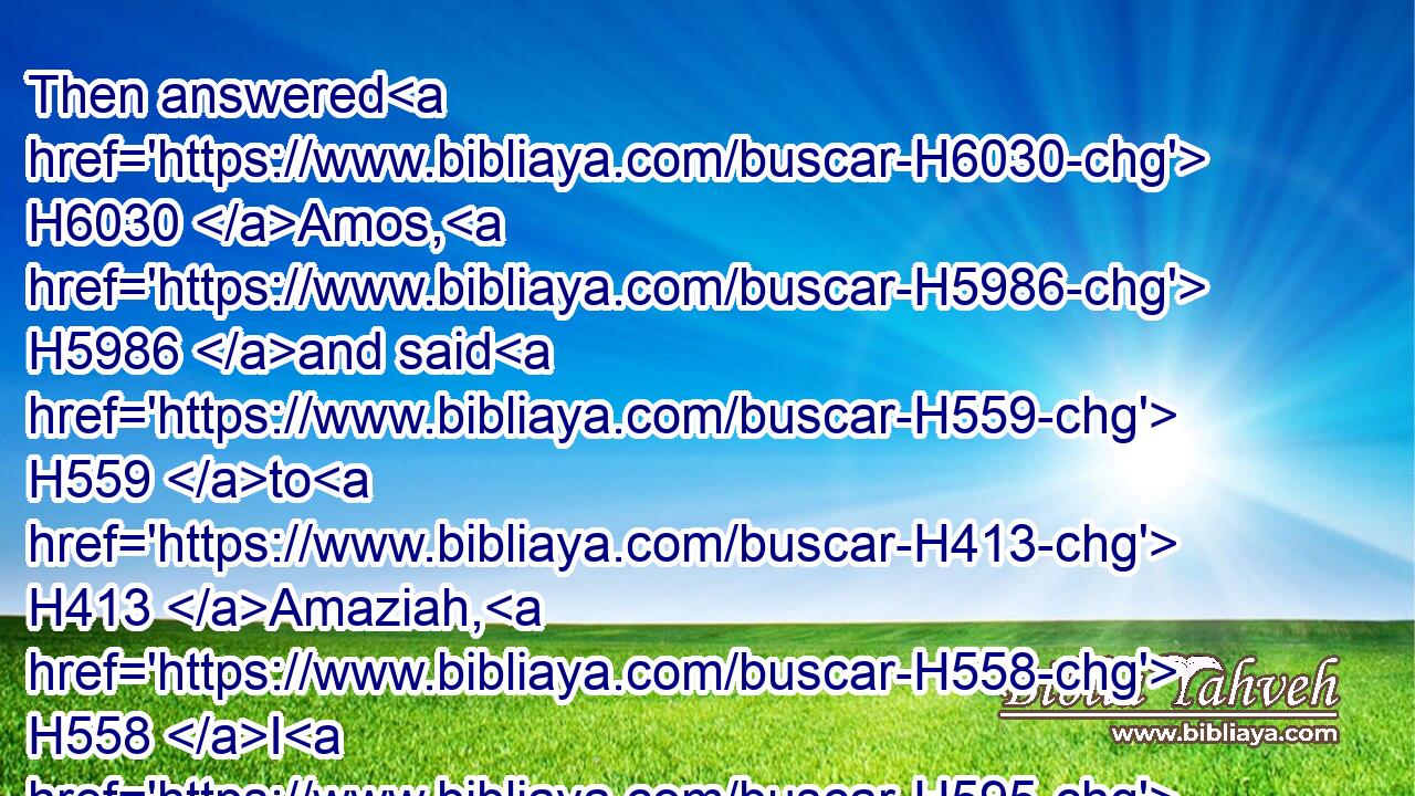 Then answered H6030 Amos, H5986 and said H559 to H413 Amaziah, H558 I H595 was no H3808 prophet, H5030 neither H3808 was I H595 a prophet's H5030 son; H1121 but H3588 I H595 was an herdman, H951 and a gatherer H1103 of sycomore fruit:H8256