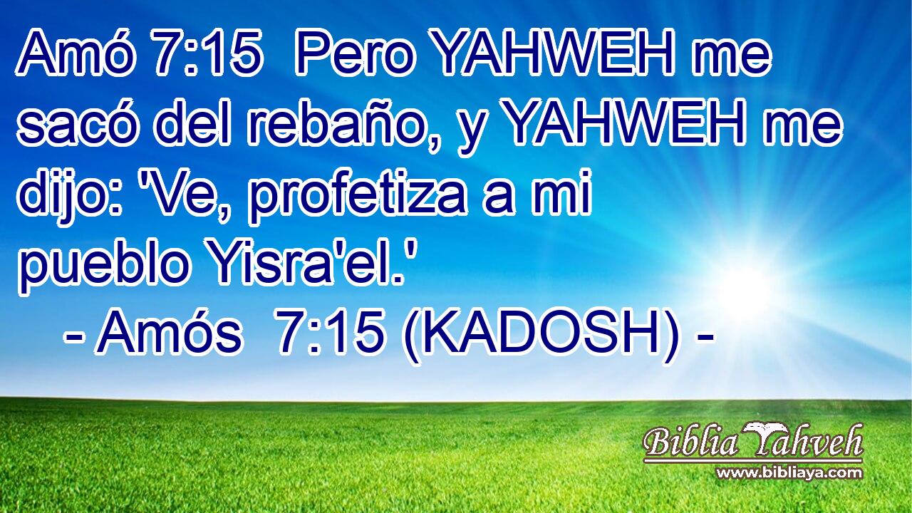  Pero YAHWEH me sacó del rebaño, y YAHWEH me dijo: 'Ve, profetiza a mi pueblo Yisra'el.' 