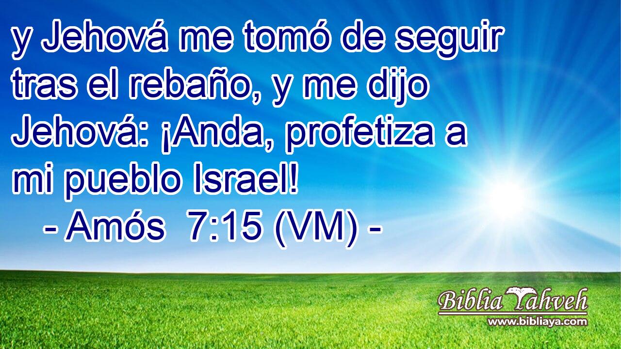  y Jehová me tomó de seguir tras el rebaño, y me dijo Jehová: ¡Anda, profetiza a mi pueblo Israel! 