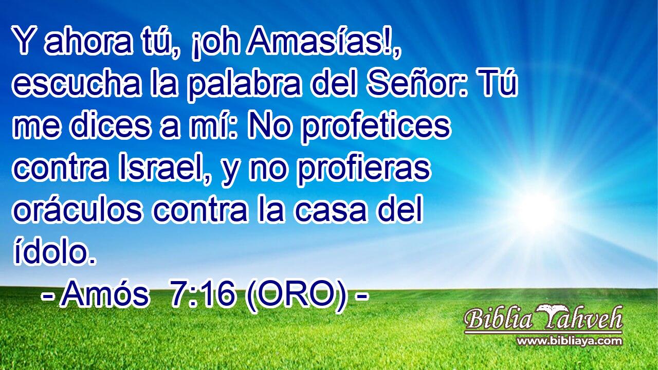  Y ahora tú, ¡oh Amasías!, escucha la palabra del Señor: Tú me dices a mí: No profetices contra Israel, y no profieras oráculos contra la casa del ídolo. 