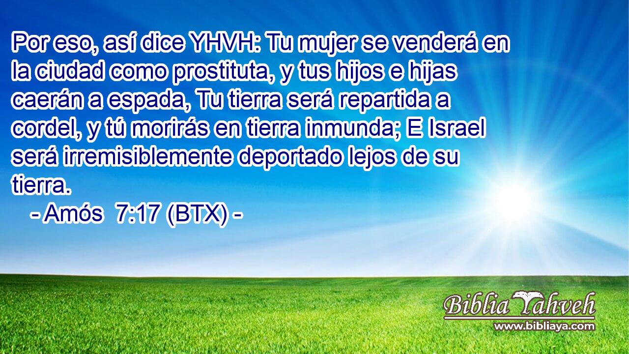 Por eso, así dice YHVH: Tu mujer se venderá en la ciudad como prostituta, y tus hijos e hijas caerán a espada, Tu tierra será repartida a cordel, y tú morirás en tierra inmunda; E Israel será irremisiblemente deportado lejos de su tierra.