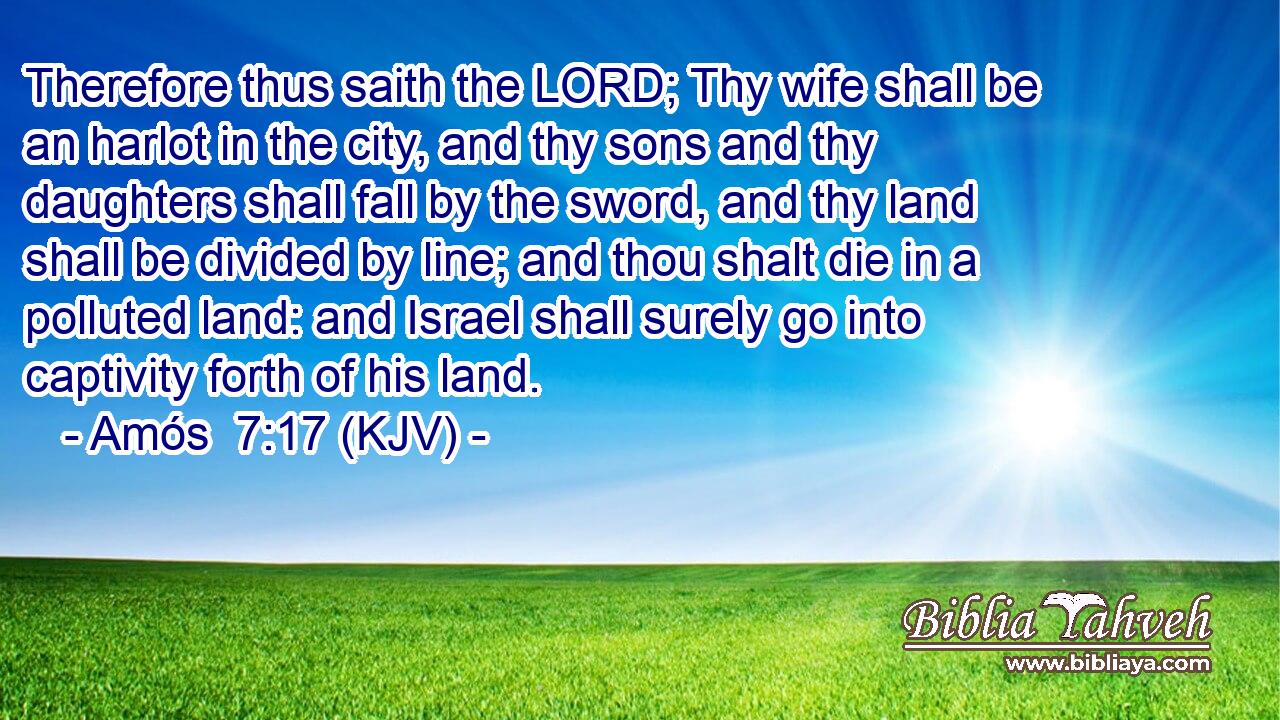 Therefore thus saith the LORD; Thy wife shall be an harlot in the city, and thy sons and thy daughters shall fall by the sword, and thy land shall be divided by line; and thou shalt die in a polluted land: and Israel shall surely go into captivity forth of his land.