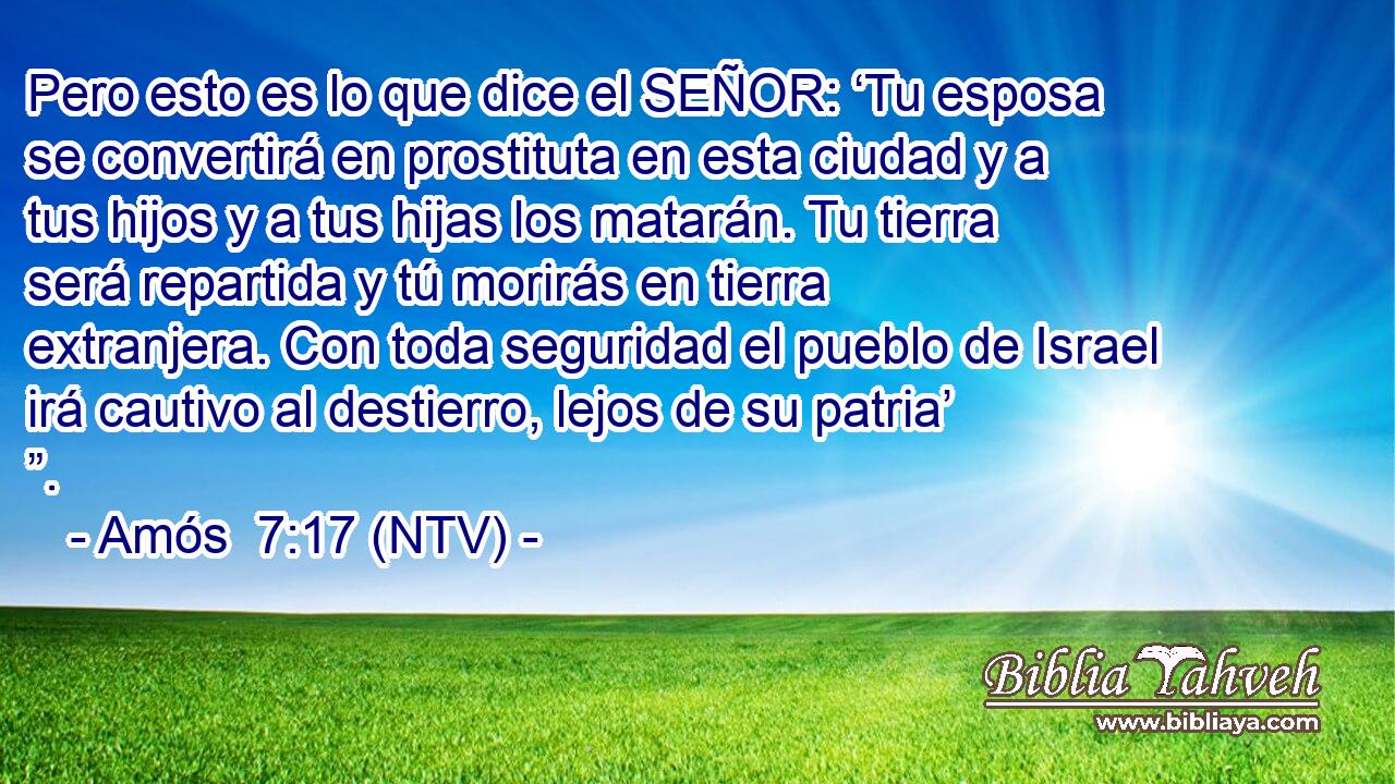 Pero esto es lo que dice el SEÑOR: ‘Tu esposa se convertirá en prostituta en esta ciudad y a tus hijos y a tus hijas los matarán. Tu tierra será repartida y tú morirás en tierra extranjera. Con toda seguridad el pueblo de Israel irá cautivo al destierro, lejos de su patria’ ”.