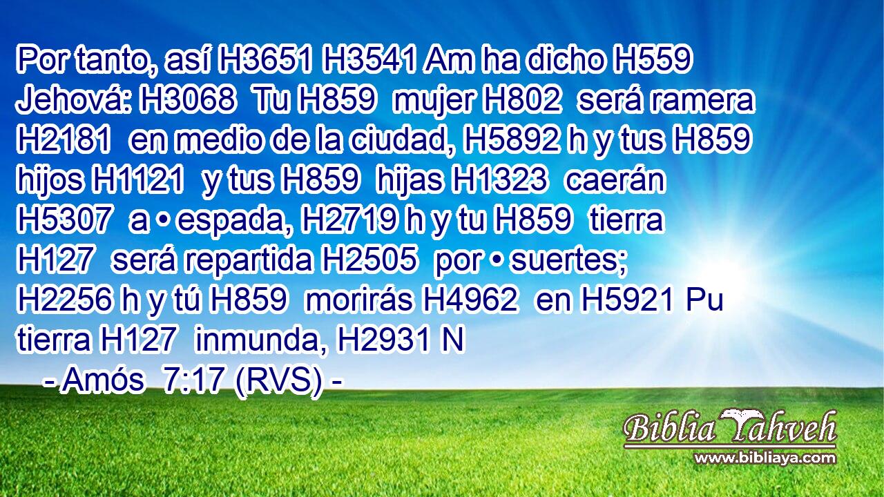 Por tanto, así H3651 H3541 Am ha dicho H559  Jehová: H3068  Tu H859  mujer H802  será ramera H2181  en medio de la ciudad, H5892 h y tus H859  hijos H1121  y tus H859  hijas H1323  caerán H5307  a • espada, H2719 h y tu H859  tierra H127  será repartida H2505  por • suertes; H2256 h y tú H859  morirás H4962  en H5921 Pu tierra H127  inmunda, H2931 N