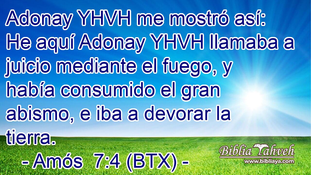 Adonay YHVH me mostró así: He aquí Adonay YHVH llamaba a juicio mediante el fuego, y había consumido el gran abismo, e iba a devorar la tierra.