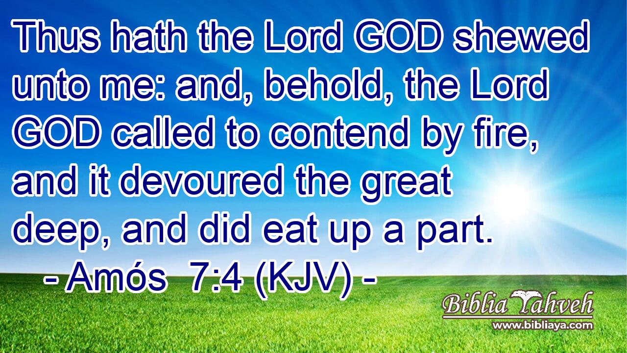 Thus hath the Lord GOD shewed unto me: and, behold, the Lord GOD called to contend by fire, and it devoured the great deep, and did eat up a part.