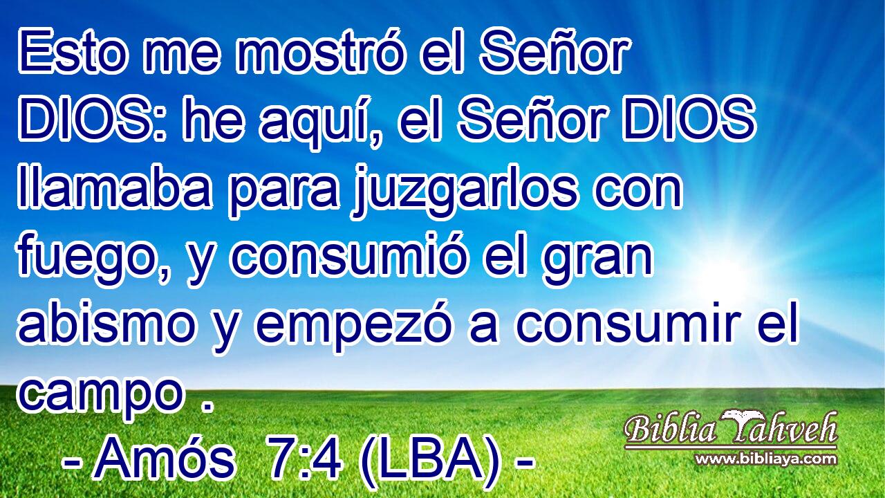 Esto me mostró el Señor DIOS: he aquí, el Señor DIOS llamaba para juzgarlos con fuego, y consumió el gran abismo y empezó a consumir el campo .