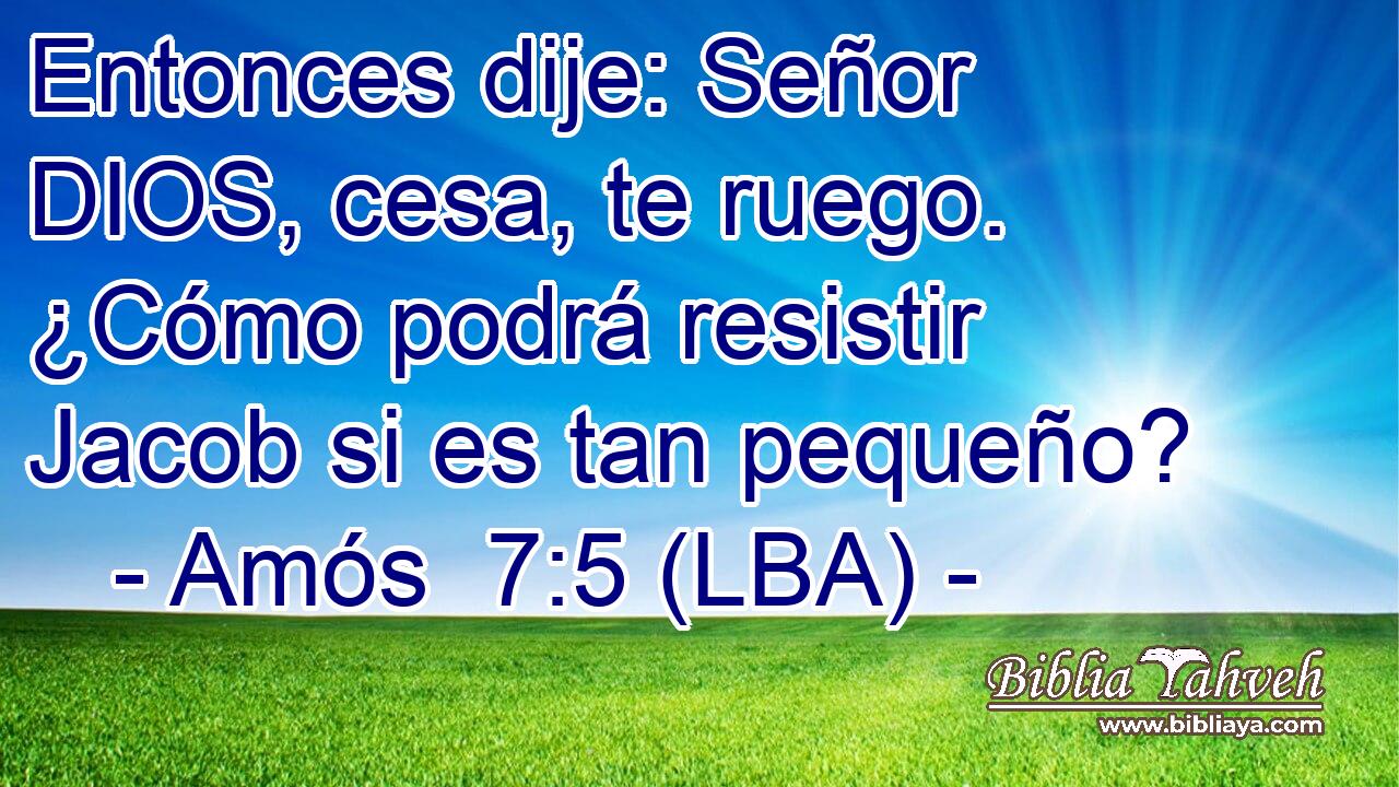 Entonces dije: Señor DIOS, cesa, te ruego. ¿Cómo podrá resistir Jacob si es tan pequeño?