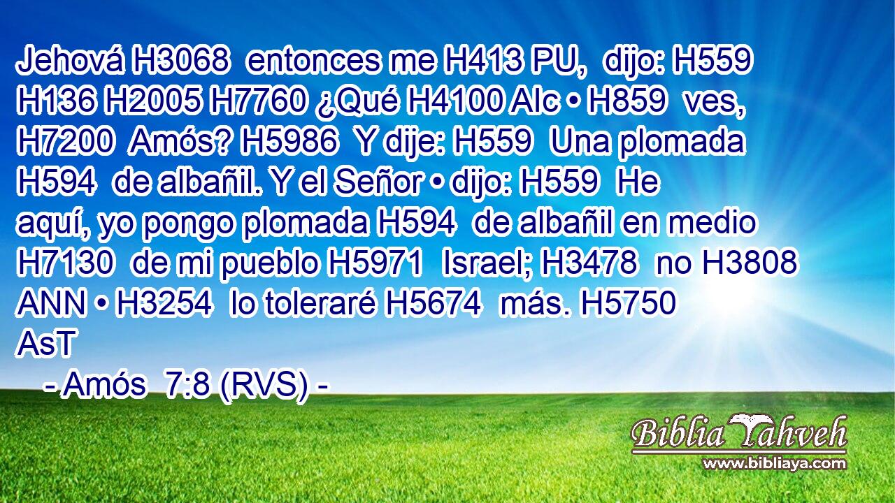 Jehová H3068  entonces me H413 PU,  dijo: H559  H136 H2005 H7760 ¿Qué H4100 AIc • H859  ves, H7200  Amós? H5986  Y dije: H559  Una plomada H594  de albañil. Y el Señor • dijo: H559  He aquí, yo pongo plomada H594  de albañil en medio H7130  de mi pueblo H5971  Israel; H3478  no H3808 ANN • H3254  lo toleraré H5674  más. H5750 AsT 