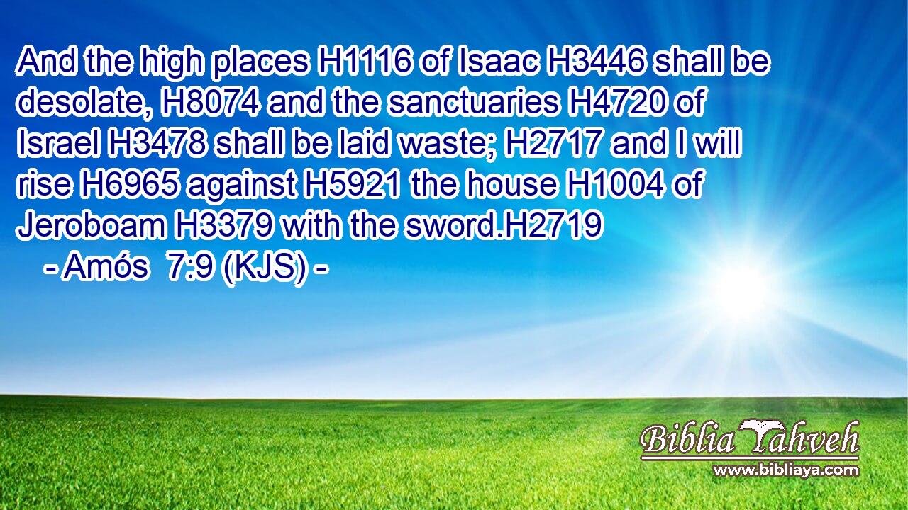 And the high places H1116 of Isaac H3446 shall be desolate, H8074 and the sanctuaries H4720 of Israel H3478 shall be laid waste; H2717 and I will rise H6965 against H5921 the house H1004 of Jeroboam H3379 with the sword.H2719