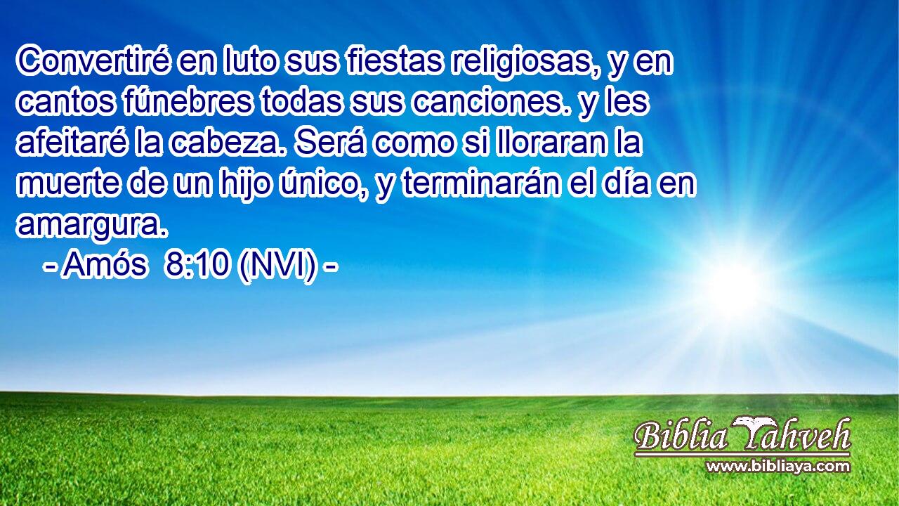  Convertiré en luto sus fiestas religiosas, y en cantos fúnebres todas sus canciones. y les afeitaré la cabeza. Será como si lloraran la muerte de un hijo único, y terminarán el día en amargura. 