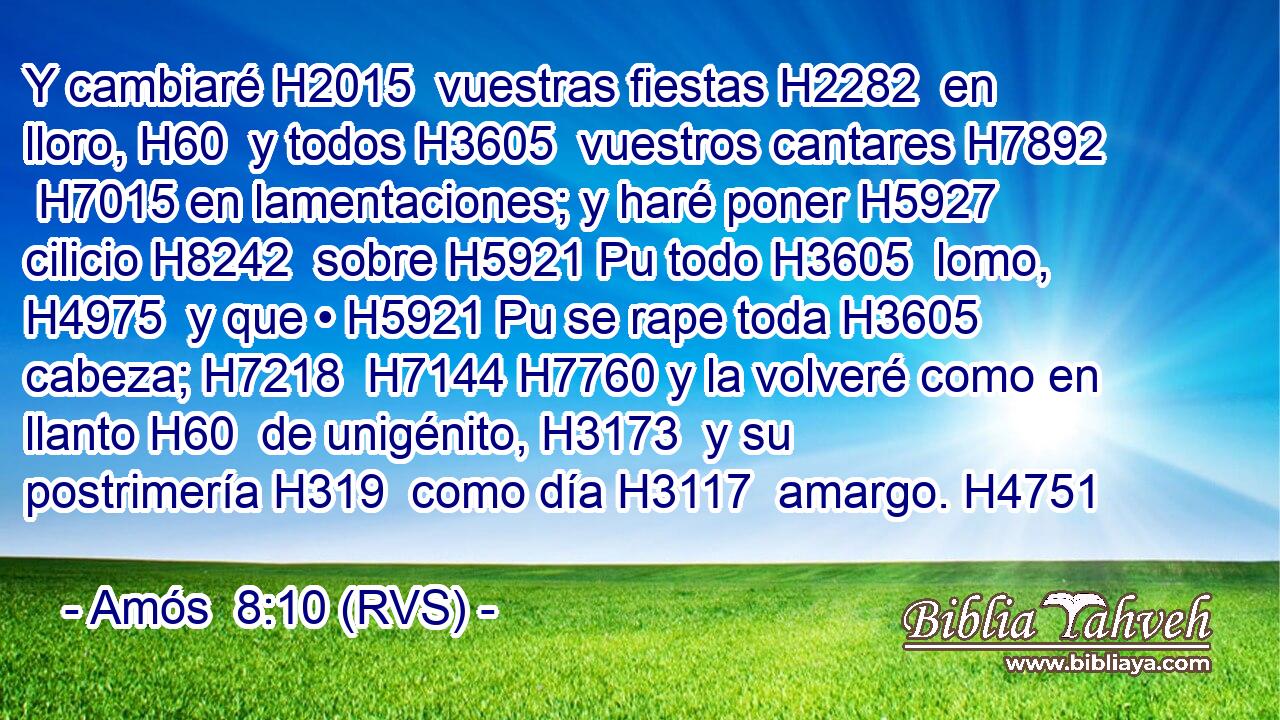 Y cambiaré H2015  vuestras fiestas H2282  en lloro, H60  y todos H3605  vuestros cantares H7892  H7015 en lamentaciones; y haré poner H5927  cilicio H8242  sobre H5921 Pu todo H3605  lomo, H4975  y que • H5921 Pu se rape toda H3605  cabeza; H7218  H7144 H7760 y la volveré como en llanto H60  de unigénito, H3173  y su postrimería H319  como día H3117  amargo. H4751  