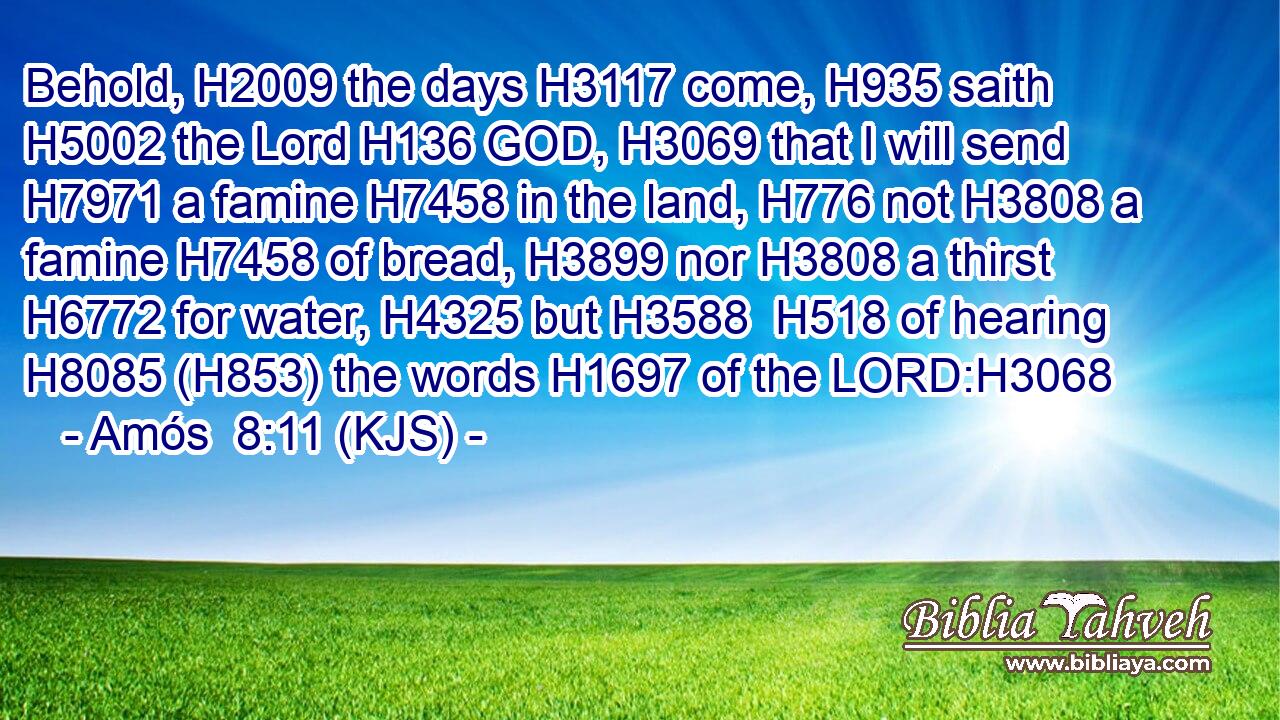 Behold, H2009 the days H3117 come, H935 saith H5002 the Lord H136 GOD, H3069 that I will send H7971 a famine H7458 in the land, H776 not H3808 a famine H7458 of bread, H3899 nor H3808 a thirst H6772 for water, H4325 but H3588  H518 of hearing H8085 (H853) the words H1697 of the LORD:H3068