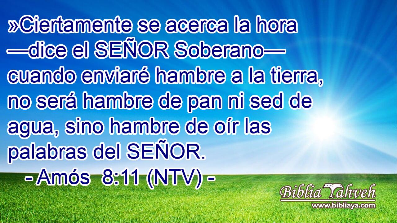 »Ciertamente se acerca la hora —dice el SEÑOR Soberano— cuando enviaré hambre a la tierra, no será hambre de pan ni sed de agua, sino hambre de oír las palabras del SEÑOR.