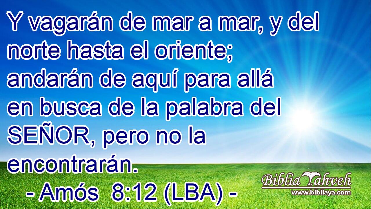 Y vagarán de mar a mar, y del norte hasta el oriente; andarán de aquí para allá en busca de la palabra del SEÑOR, pero no la encontrarán.