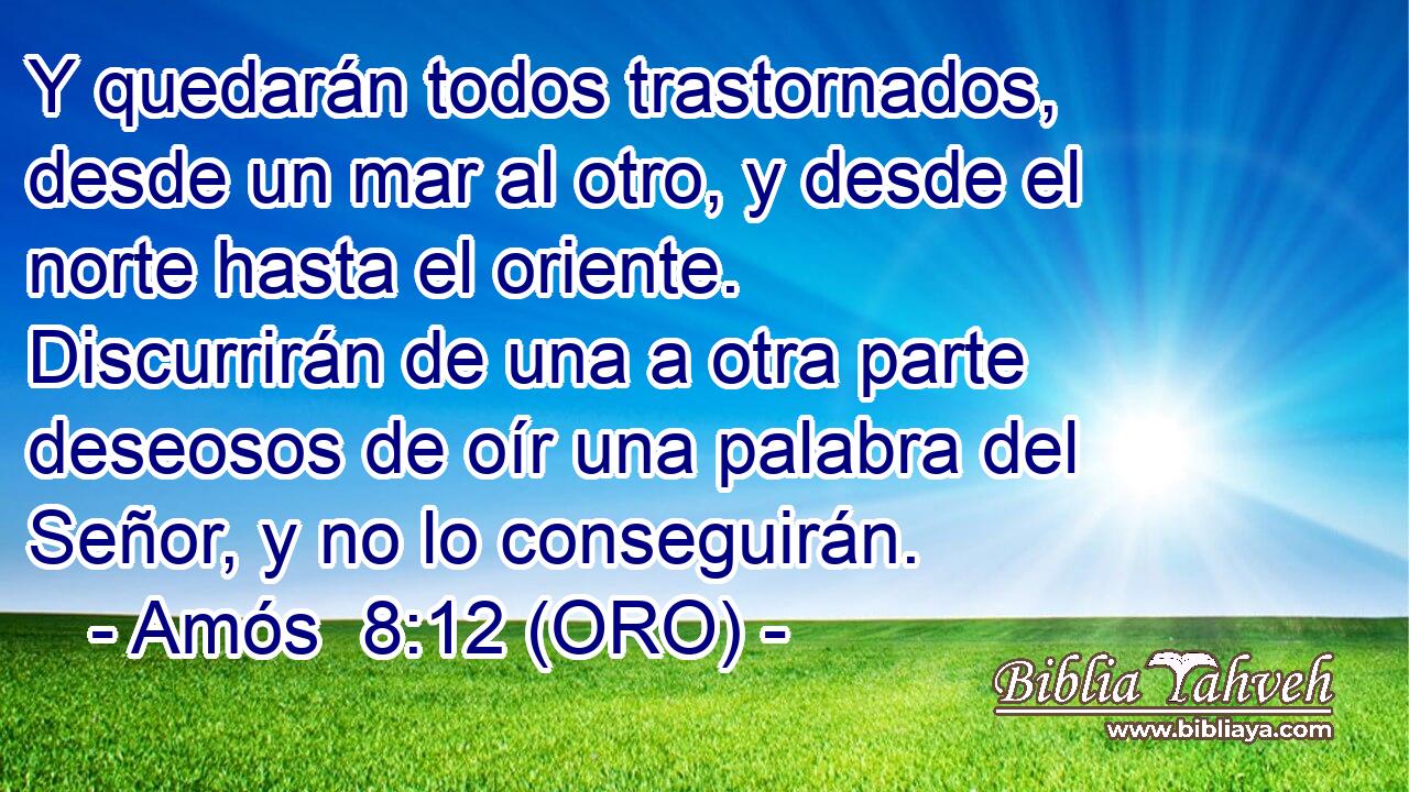  Y quedarán todos trastornados, desde un mar al otro, y desde el norte hasta el oriente. Discurrirán de una a otra parte deseosos de oír una palabra del Señor, y no lo conseguirán. 