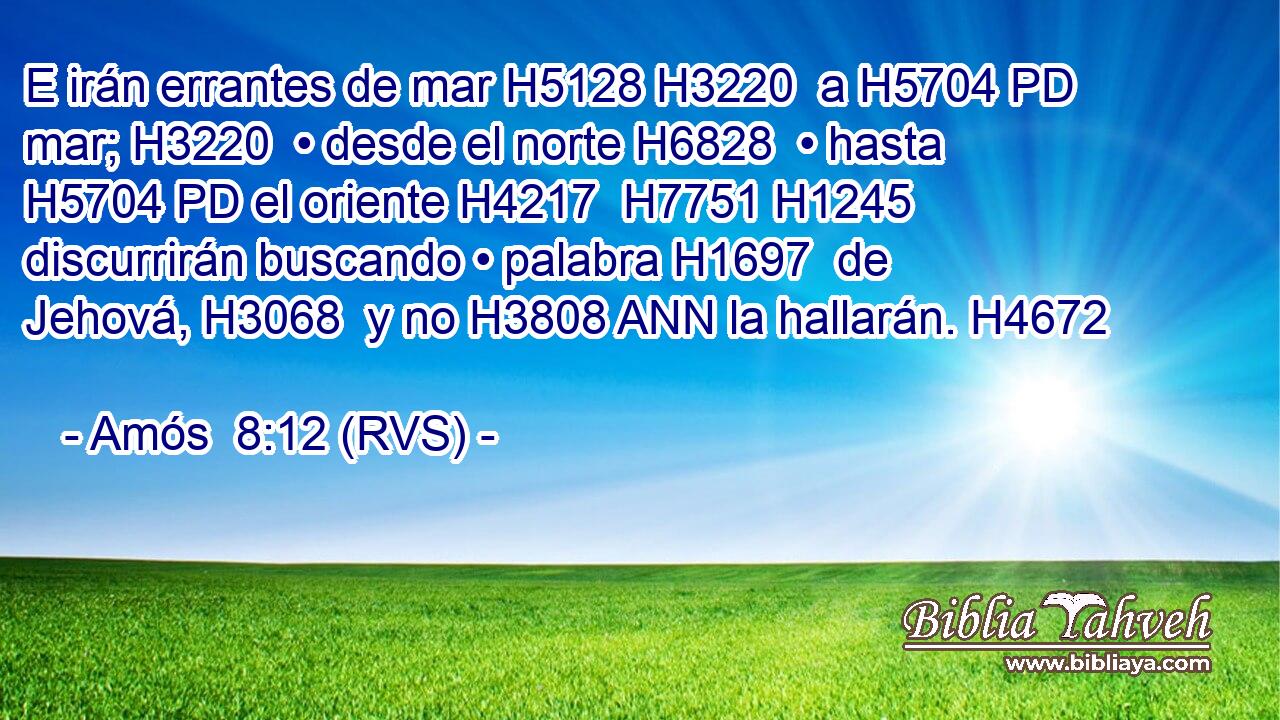 E irán errantes de mar H5128 H3220  a H5704 PD mar; H3220  • desde el norte H6828  • hasta H5704 PD el oriente H4217  H7751 H1245 discurrirán buscando • palabra H1697  de Jehová, H3068  y no H3808 ANN la hallarán. H4672  