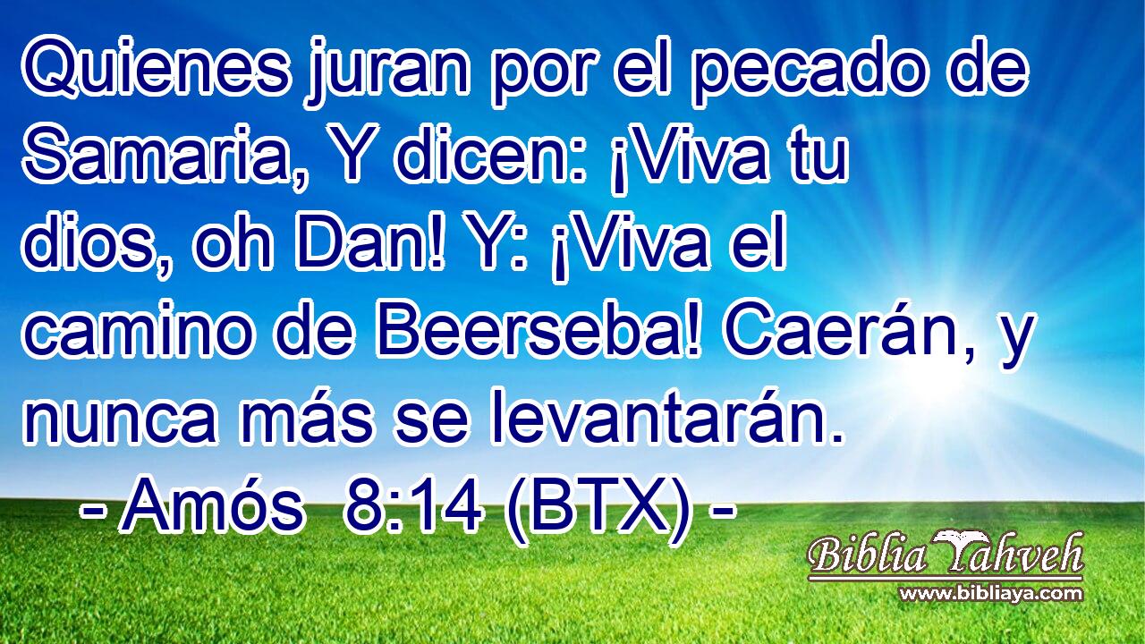 Quienes juran por el pecado de Samaria, Y dicen: ¡Viva tu dios, oh Dan! Y: ¡Viva el camino de Beerseba! Caerán, y nunca más se levantarán.